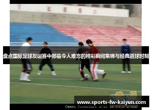 盘点国际足球友谊赛中那些令人难忘的精彩瞬间集锦与经典进球时刻 盘点国际足球友谊赛中那些令人难忘的精彩瞬间集锦与经典进球时刻