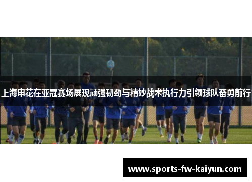 上海申花在亚冠赛场展现顽强韧劲与精妙战术执行力引领球队奋勇前行