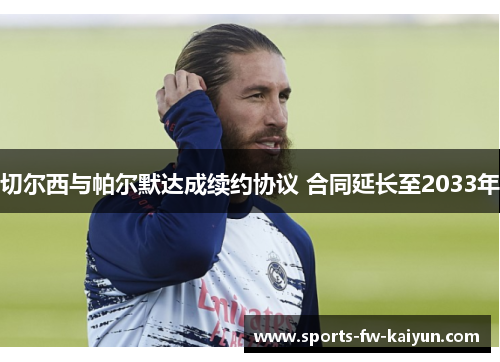 切尔西与帕尔默达成续约协议 合同延长至2033年 切尔西与帕尔默达成续约协议 合同延长至2033年