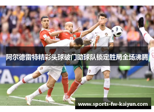 阿尔德雷特精彩头球破门助球队锁定胜局全场沸腾 阿尔德雷特精彩头球破门助球队锁定胜局全场沸腾