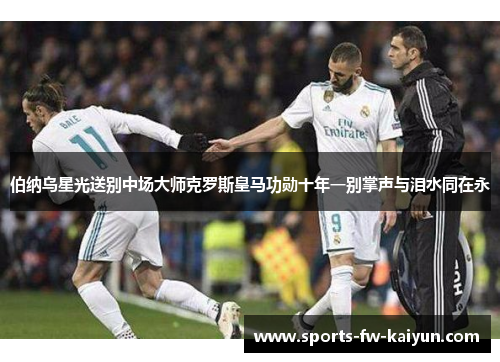 伯纳乌星光送别中场大师克罗斯皇马功勋十年一别掌声与泪水同在永