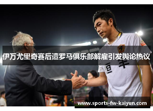 伊万尤里奇赛后遭罗马俱乐部解雇引发舆论热议 伊万尤里奇赛后遭罗马俱乐部解雇引发舆论热议