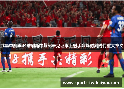武磊单赛季34球刷新中超纪录见证本土射手巅峰时刻时代重大意义 武磊单赛季34球刷新中超纪录见证本土射手巅峰时刻时代重大意义