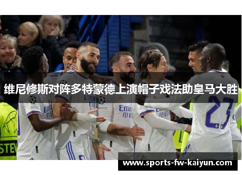 维尼修斯对阵多特蒙德上演帽子戏法助皇马大胜 维尼修斯对阵多特蒙德上演帽子戏法助皇马大胜